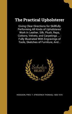 [1d873] *Download# The Practical Upholsterer: Giving Clear Directions for Skillfully Performing All Kinds of Upholsteres' Work in Leather, Silk, Plush, Reps, Cottons, Velvets, and Carpetings : Fully Illustrated with Engravings of Tools, Sketches of Furniture, And - Frederick Thomas Hodgson !PDF~
