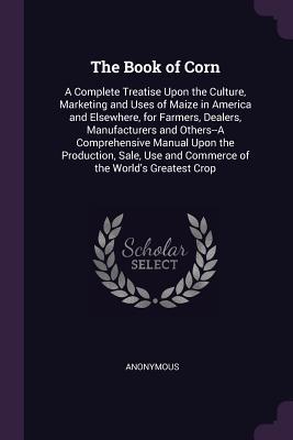 [c18d3] #R.e.a.d% #O.n.l.i.n.e# The Book of Corn: A Complete Treatise Upon the Culture, Marketing and Uses of Maize in America and Elsewhere, for Farmers, Dealers, Manufacturers and Others--A Comprehensive Manual Upon the Production, Sale, Use and Commerce of the World's Greatest Crop - Anonymous ^PDF#
