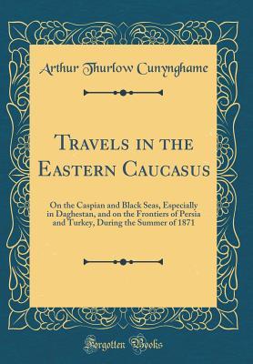[a680c] ~Download# Travels in the Eastern Caucasus: On the Caspian and Black Seas, Especially in Daghestan, and on the Frontiers of Persia and Turkey, During the Summer of 1871 (Classic Reprint) - Arthur Augustus Thurlow Cunynghame %PDF!