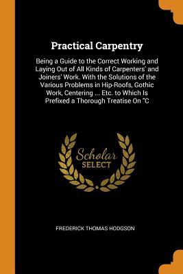 [4eeca] @R.e.a.d^ Practical Carpentry: Being a Guide to the Correct Working and Laying Out of All Kinds of Carpenters' and Joiners' Work. with the Solutions of the Various Problems in Hip-Roofs, Gothic Work, Centering  Etc. to Which Is Prefixed a Thorough Treatise on C - Frederick Thomas Hodgson @PDF%