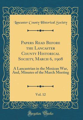 [51025] %R.e.a.d* Papers Read Before the Lancaster County Historical Society, March 6, 1908, Vol. 12: A Lancastrian in the Mexican War, And, Minutes of the March Meeting (Classic Reprint) - Lancaster County Historical Society (PA) @P.D.F!