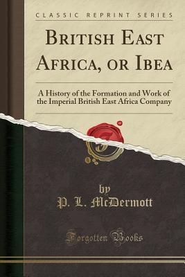 [02308] ~R.e.a.d@ ~O.n.l.i.n.e@ British East Africa, or Ibea: A History of the Formation and Work of the Imperial British East Africa Company (Classic Reprint) - P L McDermott *ePub~