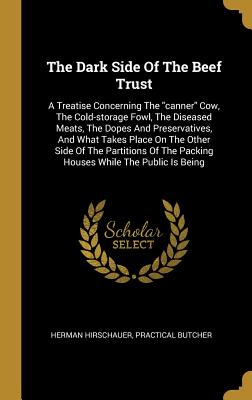 [7e4c5] ~R.e.a.d# !O.n.l.i.n.e# The Dark Side Of The Beef Trust: A Treatise Concerning The canner Cow, The Cold-storage Fowl, The Diseased Meats, The Dopes And Preservatives, And What Takes Place On The Other Side Of The Partitions Of The Packing Houses While The Public Is Being - Herman Hirschauer #e.P.u.b~